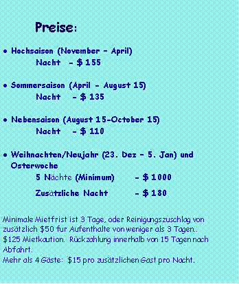 Text Box: 			Preise:Hochsaison (November � April)	Nacht	- $ 155	Sommersaison (April - August 15)	Nacht	 - $ 135Nebensaison (August 15-October 15)	Nacht	 - $ 110	Weihnachten/Neujahr (23. Dez � 5. Jan) und Osterwoche 	5 N�chte (Minimum)	- $ 1000	Zus�tzliche Nacht 	- $ 180Minimale Mietfrist ist 3 Tage, oder Reinigungszuschlag von  zus�tzlich $50 fur Aufenthalte von weniger als 3 Tagen..$125 Mietkaution.  R�ckzahlung innerhalb von 15 Tagen nach Abfahrt. Mehr als 4 G�ste:  $15 pro zus�tzlichen Gast pro Nacht.