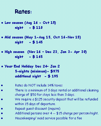 Text Box:
Rates:
Low season (Aug 16 - Oct 15)
night - $ 110
Mid season (May 1-Aug 15, Oct 16-Nov 15)
night - $ 145
High season (Nov 16 – Dec 23, Jan 3- Apr 30)
night - $ 165
Year End Holiday Dec 24– Jan 2
5-nights (minimum)- $975
additional night - $ 195
Rates do NOT include 14% taxes
There is a minimum of 3 days rental or additional cleaning charge of $50 for stays less than 3 days.
We require a $125 security deposit that will be refunded within 15 days of departure.
Repeat guest discount (inquire)
Additional persons over 4 -- $15 charge per person/night.
Housekeeping/ maid service possible for a fee